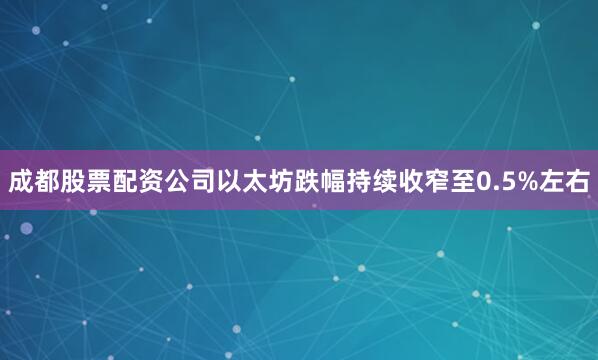 成都股票配资公司以太坊跌幅持续收窄至0.5%左右