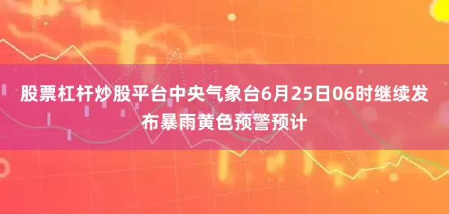 股票杠杆炒股平台中央气象台6月25日06时继续发布暴雨黄色预警预计