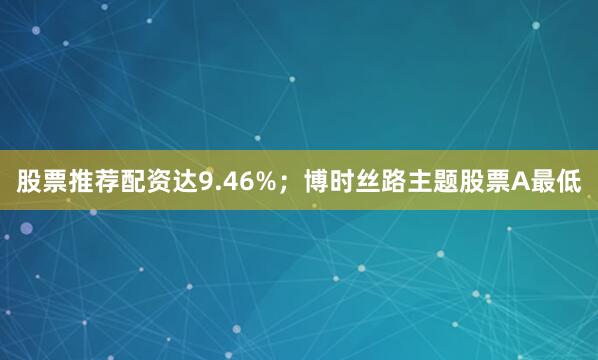 股票推荐配资达9.46%；博时丝路主题股票A最低