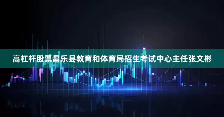 高杠杆股票昌乐县教育和体育局招生考试中心主任张文彬