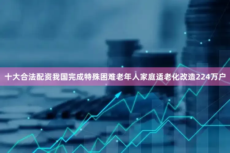 十大合法配资我国完成特殊困难老年人家庭适老化改造224万户