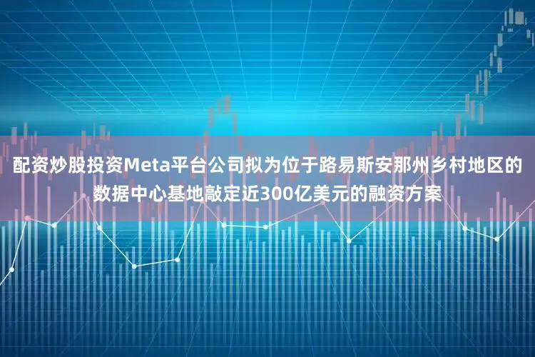 配资炒股投资Meta平台公司拟为位于路易斯安那州乡村地区的数据中心基地敲定近300亿美元的融资方案