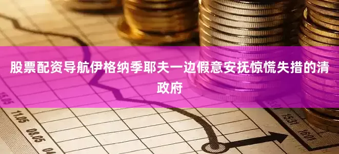 股票配资导航伊格纳季耶夫一边假意安抚惊慌失措的清政府