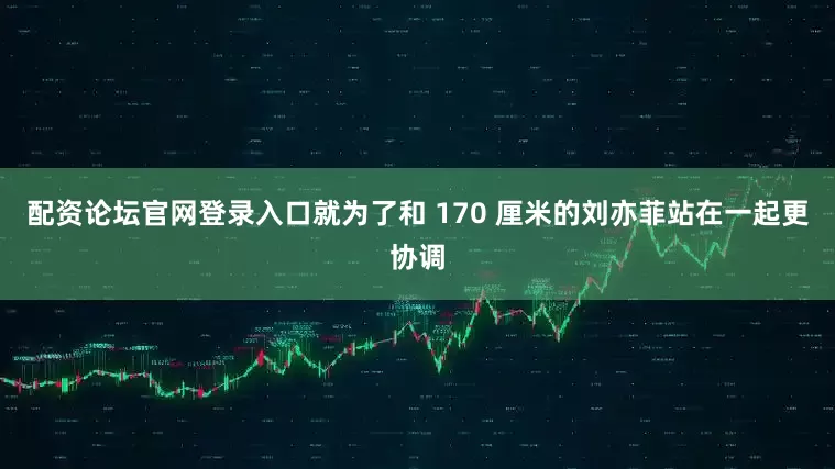 配资论坛官网登录入口就为了和 170 厘米的刘亦菲站在一起更协调