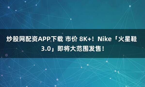 炒股网配资APP下载 市价 8K+!Nike「火星鞋 3.0」即将大范围发售!