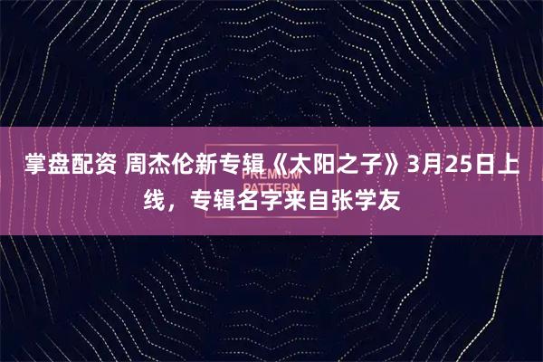 掌盘配资 周杰伦新专辑《太阳之子》3月25日上线，专辑名字来自张学友