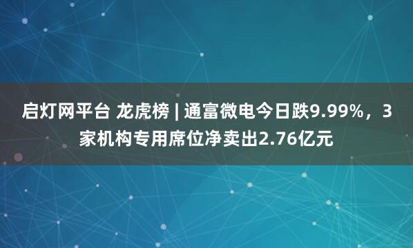 启灯网平台 龙虎榜 | 通富微电今日跌9.99%，3家机构专用席位净卖出2.76亿元