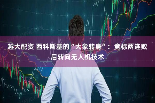 越大配资 西科斯基的“大象转身”：竞标两连败后转向无人机技术