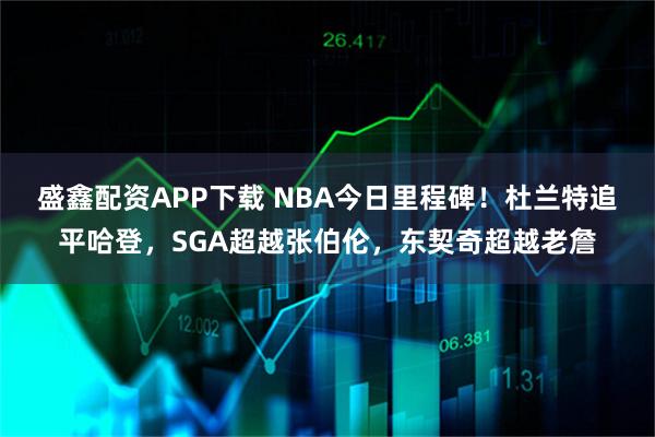 盛鑫配资APP下载 NBA今日里程碑！杜兰特追平哈登，SGA超越张伯伦，东契奇超越老詹