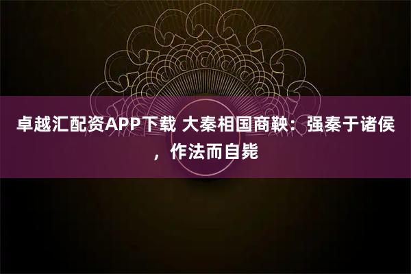 卓越汇配资APP下载 大秦相国商鞅：强秦于诸侯，作法而自毙