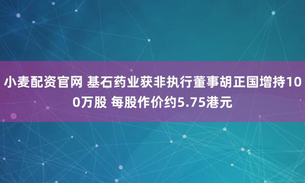 小麦配资官网 基石药业获非执行董事胡正国增持100万股 每股作价约5.75港元