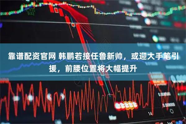 靠谱配资官网 韩鹏若接任鲁新帅，或迎大手笔引援，前腰位置将大幅提升
