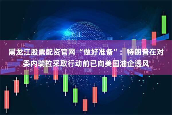 黑龙江股票配资官网 “做好准备”：特朗普在对委内瑞拉采取行动前已向美国油企透风