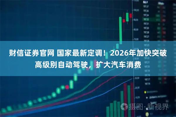 财信证券官网 国家最新定调！2026年加快突破高级别自动驾驶，扩大汽车消费