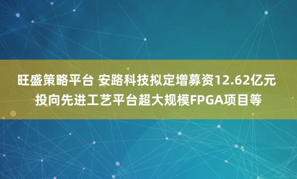 旺盛策略平台 安路科技拟定增募资12.62亿元 投向先进工艺平台超大规模FPGA项目等