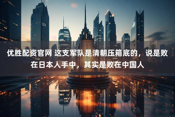 优胜配资官网 这支军队是清朝压箱底的，说是败在日本人手中，其实是败在中国人
