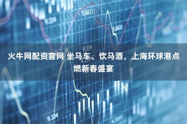 火牛网配资官网 坐马车、饮马酒，上海环球港点燃新春盛宴