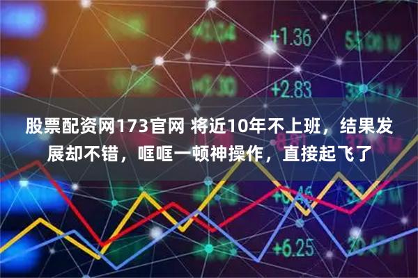 股票配资网173官网 将近10年不上班，结果发展却不错，哐哐一顿神操作，直接起飞了