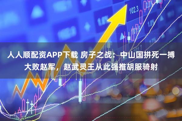 人人顺配资APP下载 房子之战：中山国拼死一搏大败赵军，赵武灵王从此强推胡服骑射