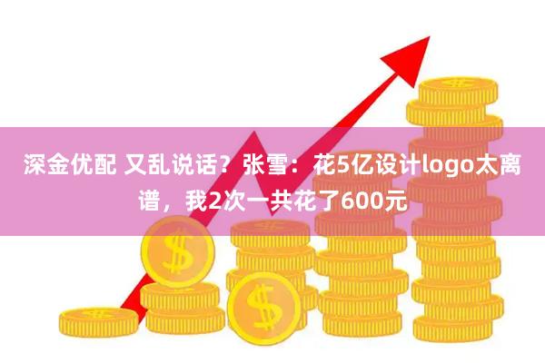 深金优配 又乱说话？张雪：花5亿设计logo太离谱，我2次一共花了600元