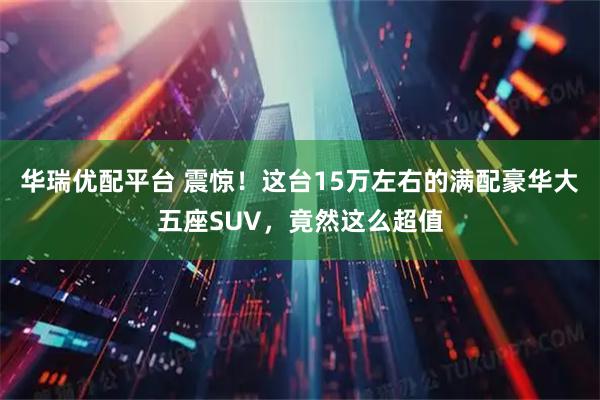 华瑞优配平台 震惊！这台15万左右的满配豪华大五座SUV，竟然这么超值