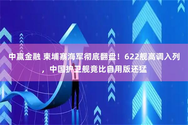 中赢金融 柬埔寨海军彻底翻盘！622舰高调入列，中国护卫舰竟比自用版还猛