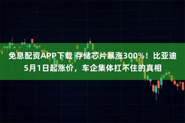 免息配资APP下载 存储芯片暴涨300%！比亚迪5月1日起涨价，车企集体扛不住的真相