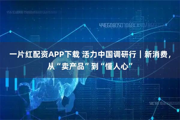 一片红配资APP下载 活力中国调研行｜新消费，从“卖产品”到“懂人心”