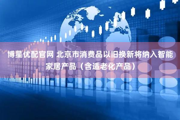 博星优配官网 北京市消费品以旧换新将纳入智能家居产品（含适老化产品）
