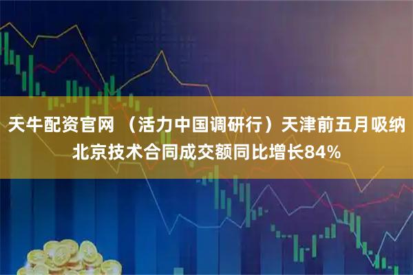 天牛配资官网 （活力中国调研行）天津前五月吸纳北京技术合同成交额同比增长84%