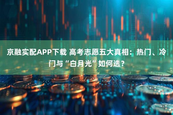 京融实配APP下载 高考志愿五大真相：热门、冷门与“白月光”如何选？