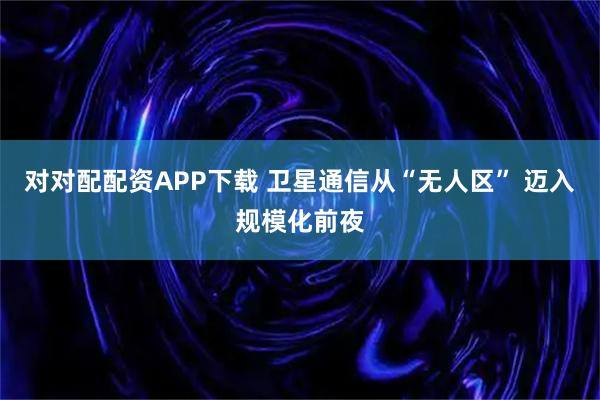 对对配配资APP下载 卫星通信从“无人区” 迈入规模化前夜